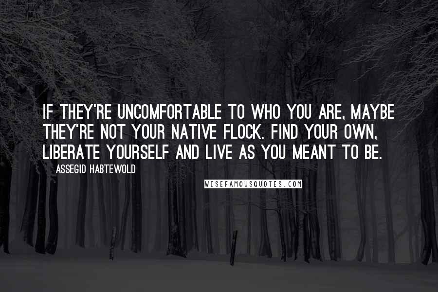 Assegid Habtewold Quotes: If they're uncomfortable to who you are, maybe they're not your native flock. Find your own, liberate yourself and live as you meant to be.