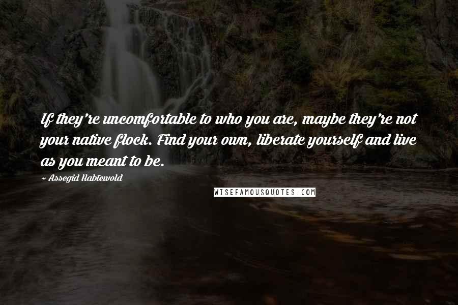 Assegid Habtewold Quotes: If they're uncomfortable to who you are, maybe they're not your native flock. Find your own, liberate yourself and live as you meant to be.