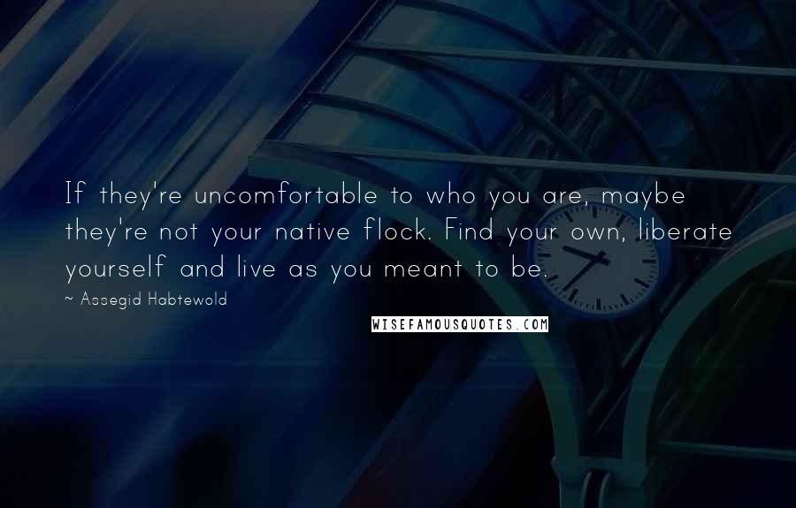 Assegid Habtewold Quotes: If they're uncomfortable to who you are, maybe they're not your native flock. Find your own, liberate yourself and live as you meant to be.