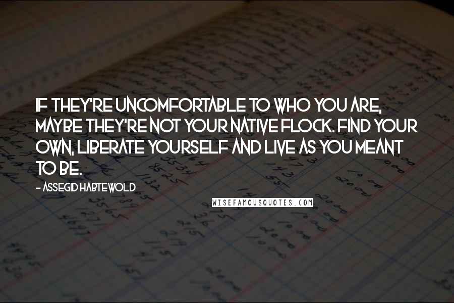 Assegid Habtewold Quotes: If they're uncomfortable to who you are, maybe they're not your native flock. Find your own, liberate yourself and live as you meant to be.