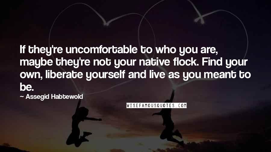 Assegid Habtewold Quotes: If they're uncomfortable to who you are, maybe they're not your native flock. Find your own, liberate yourself and live as you meant to be.