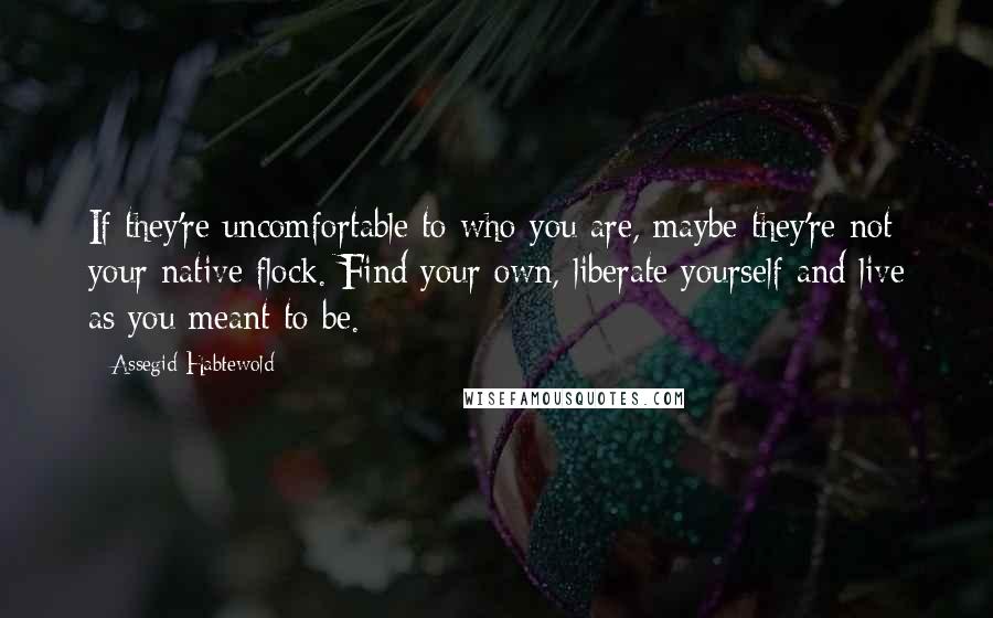 Assegid Habtewold Quotes: If they're uncomfortable to who you are, maybe they're not your native flock. Find your own, liberate yourself and live as you meant to be.