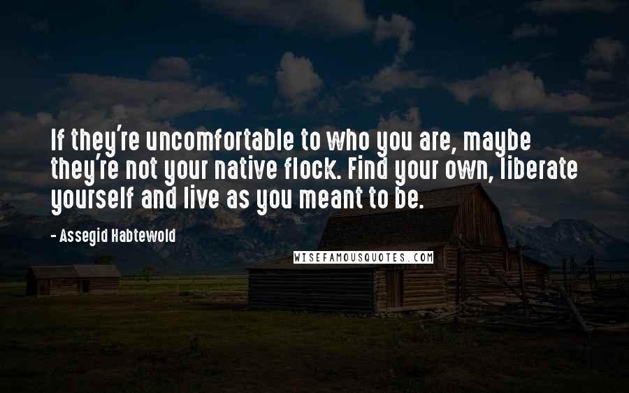 Assegid Habtewold Quotes: If they're uncomfortable to who you are, maybe they're not your native flock. Find your own, liberate yourself and live as you meant to be.