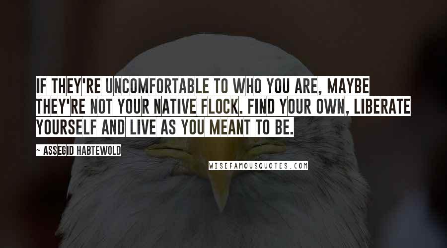 Assegid Habtewold Quotes: If they're uncomfortable to who you are, maybe they're not your native flock. Find your own, liberate yourself and live as you meant to be.