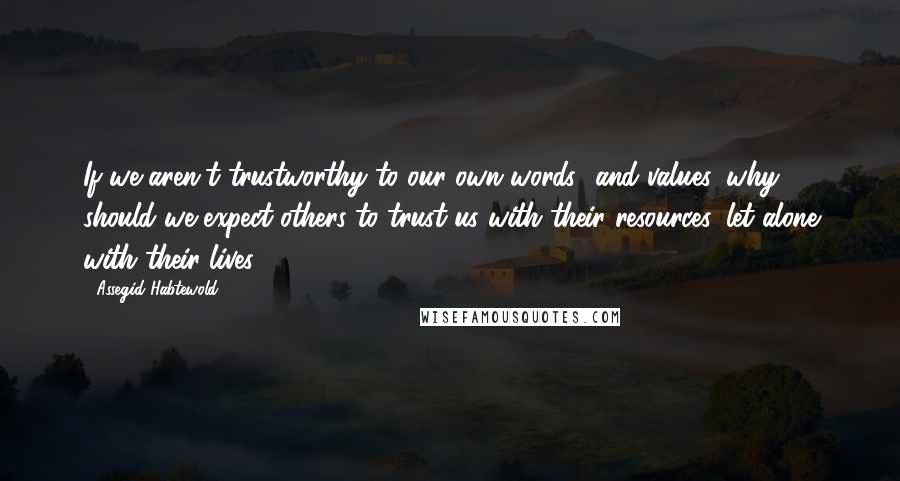 Assegid Habtewold Quotes: If we aren't trustworthy to our own words and values, why should we expect others to trust us with their resources, let alone with their lives?