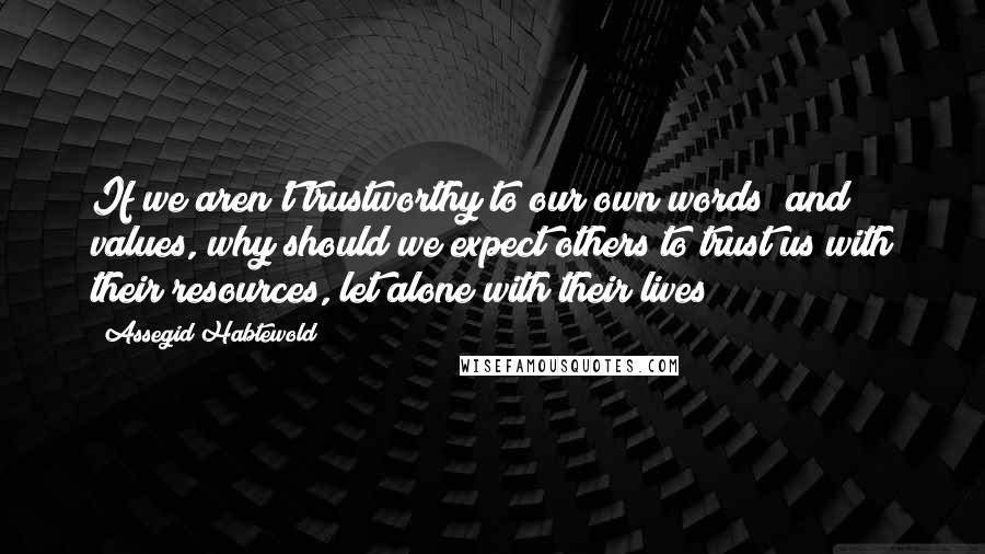 Assegid Habtewold Quotes: If we aren't trustworthy to our own words and values, why should we expect others to trust us with their resources, let alone with their lives?