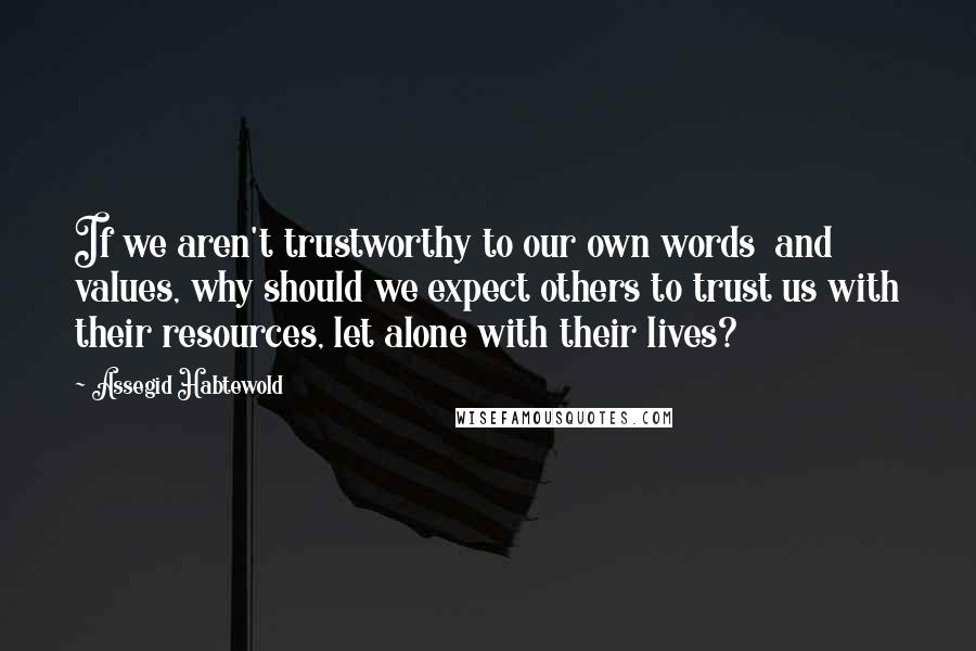 Assegid Habtewold Quotes: If we aren't trustworthy to our own words and values, why should we expect others to trust us with their resources, let alone with their lives?