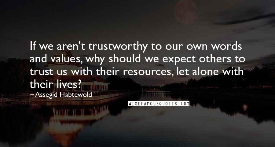 Assegid Habtewold Quotes: If we aren't trustworthy to our own words and values, why should we expect others to trust us with their resources, let alone with their lives?