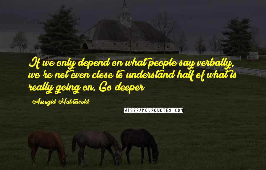 Assegid Habtewold Quotes: If we only depend on what people say verbally, we're not even close to understand half of what is really going on. Go deeper!