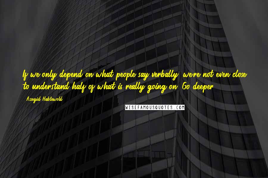 Assegid Habtewold Quotes: If we only depend on what people say verbally, we're not even close to understand half of what is really going on. Go deeper!