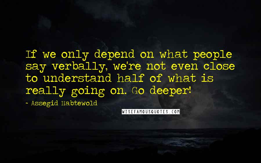 Assegid Habtewold Quotes: If we only depend on what people say verbally, we're not even close to understand half of what is really going on. Go deeper!