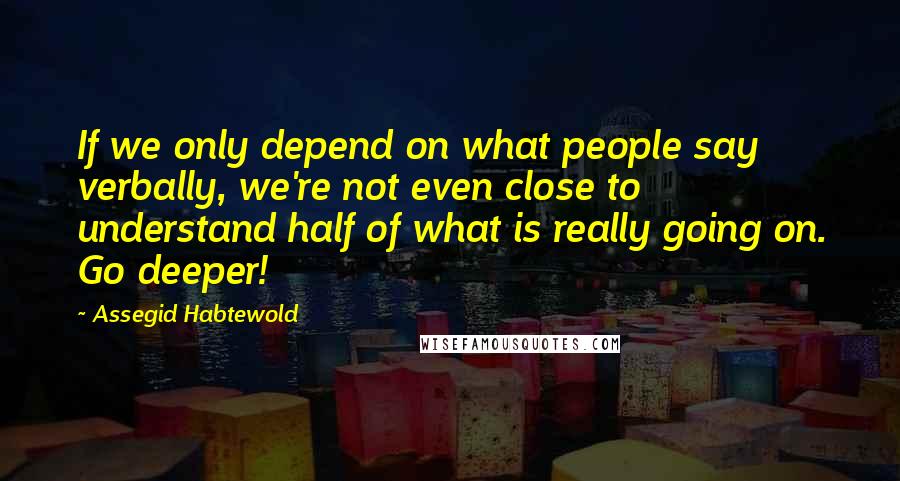Assegid Habtewold Quotes: If we only depend on what people say verbally, we're not even close to understand half of what is really going on. Go deeper!