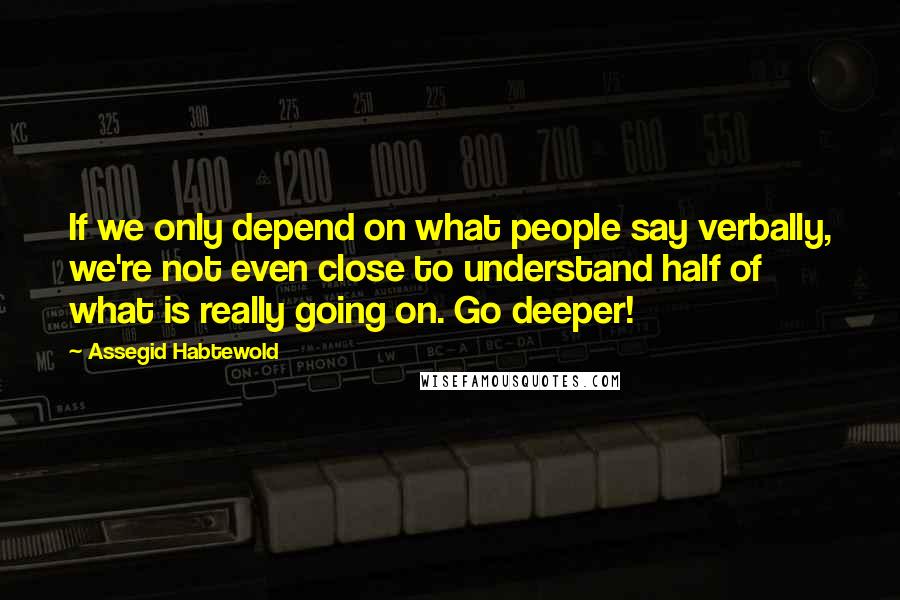 Assegid Habtewold Quotes: If we only depend on what people say verbally, we're not even close to understand half of what is really going on. Go deeper!