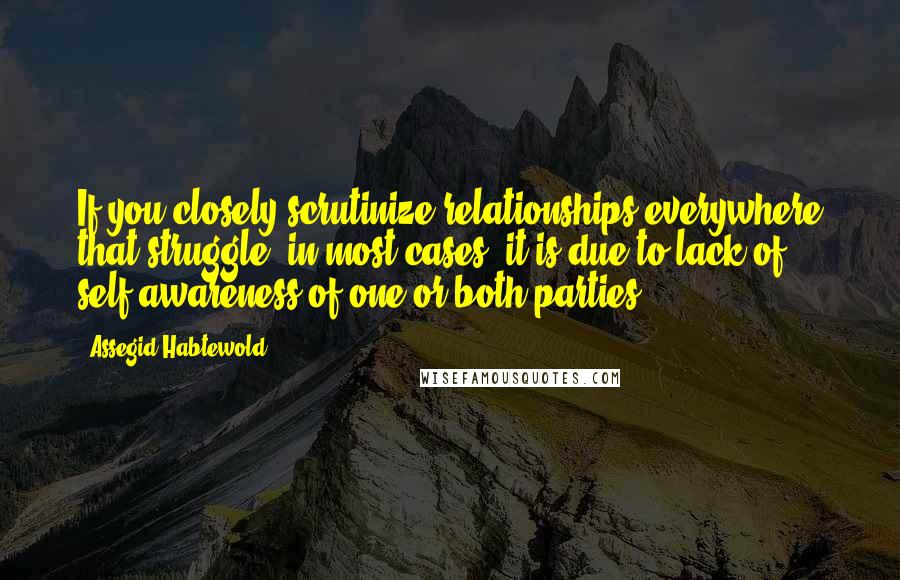 Assegid Habtewold Quotes: If you closely scrutinize relationships everywhere that struggle, in most cases, it is due to lack of self-awareness of one or both parties...