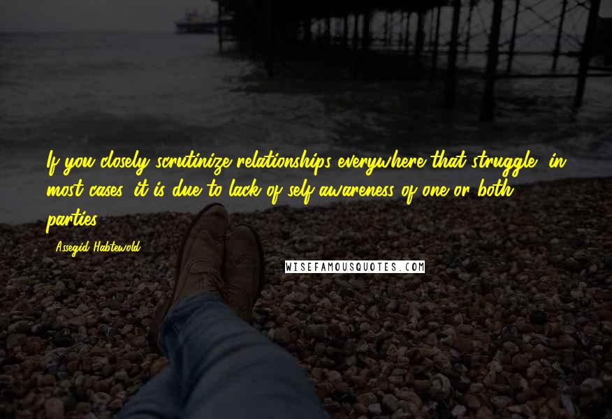 Assegid Habtewold Quotes: If you closely scrutinize relationships everywhere that struggle, in most cases, it is due to lack of self-awareness of one or both parties...