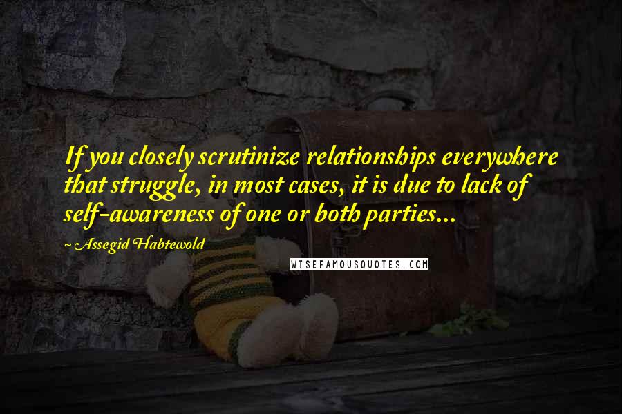 Assegid Habtewold Quotes: If you closely scrutinize relationships everywhere that struggle, in most cases, it is due to lack of self-awareness of one or both parties...