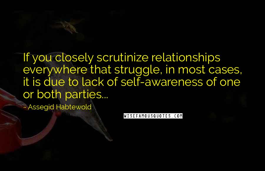 Assegid Habtewold Quotes: If you closely scrutinize relationships everywhere that struggle, in most cases, it is due to lack of self-awareness of one or both parties...