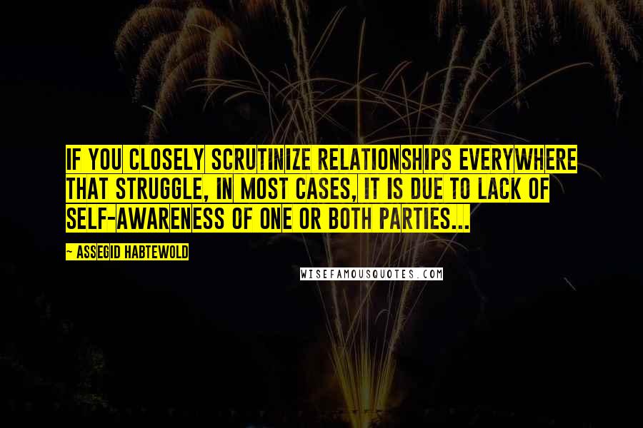 Assegid Habtewold Quotes: If you closely scrutinize relationships everywhere that struggle, in most cases, it is due to lack of self-awareness of one or both parties...