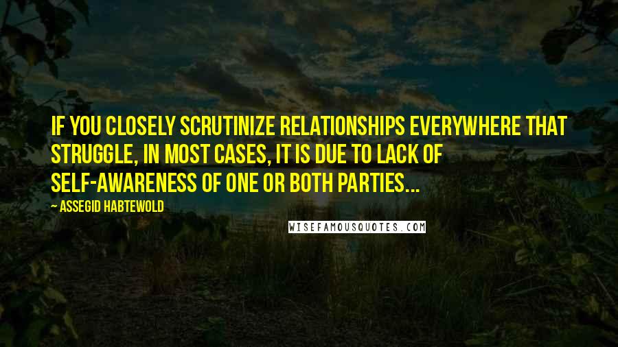 Assegid Habtewold Quotes: If you closely scrutinize relationships everywhere that struggle, in most cases, it is due to lack of self-awareness of one or both parties...