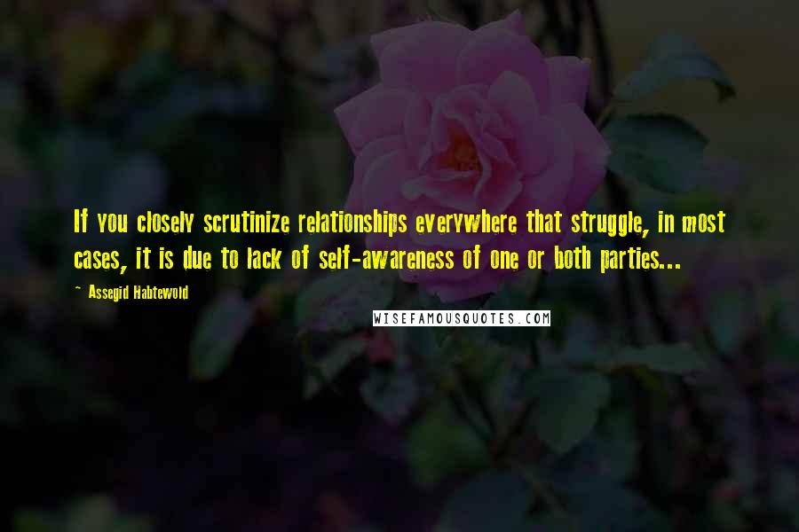 Assegid Habtewold Quotes: If you closely scrutinize relationships everywhere that struggle, in most cases, it is due to lack of self-awareness of one or both parties...