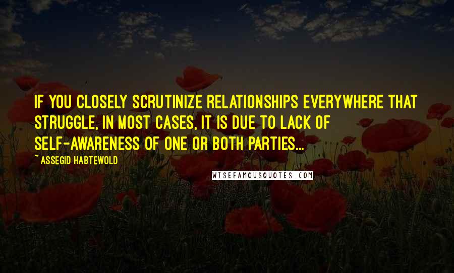 Assegid Habtewold Quotes: If you closely scrutinize relationships everywhere that struggle, in most cases, it is due to lack of self-awareness of one or both parties...