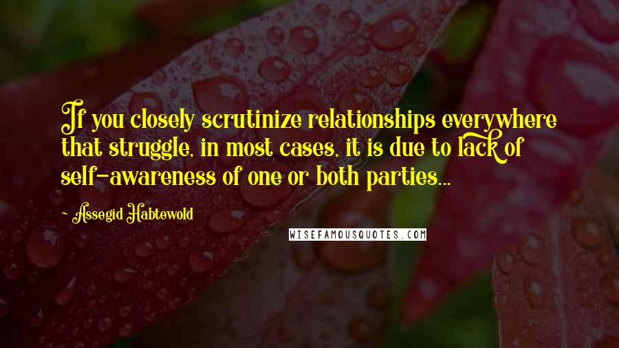 Assegid Habtewold Quotes: If you closely scrutinize relationships everywhere that struggle, in most cases, it is due to lack of self-awareness of one or both parties...