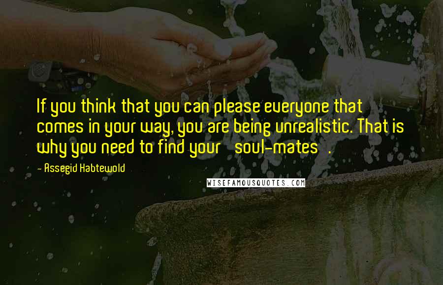 Assegid Habtewold Quotes: If you think that you can please everyone that comes in your way, you are being unrealistic. That is why you need to find your 'soul-mates'.
