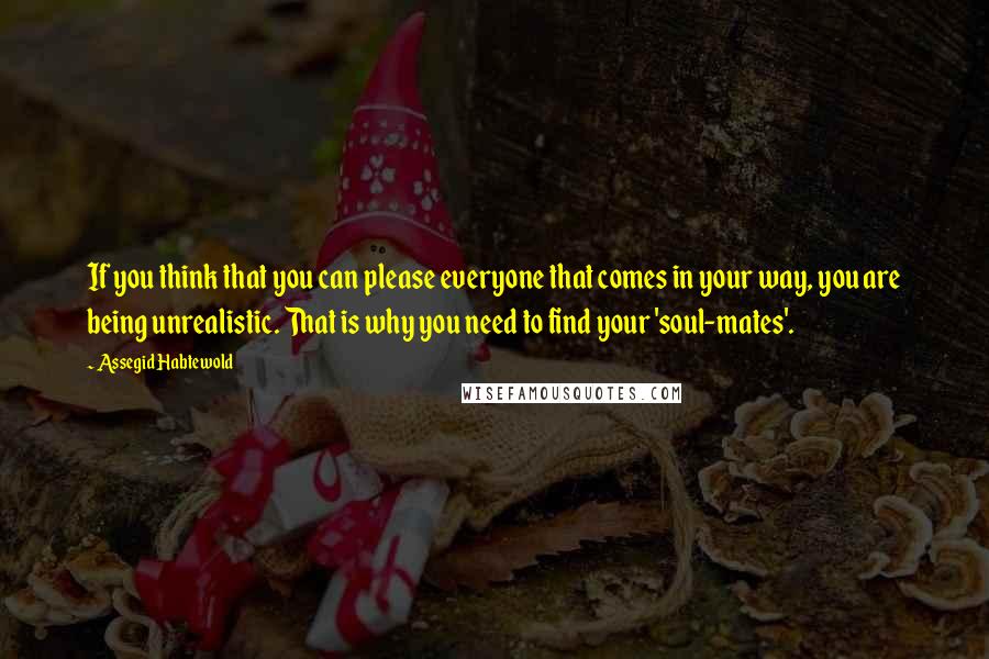 Assegid Habtewold Quotes: If you think that you can please everyone that comes in your way, you are being unrealistic. That is why you need to find your 'soul-mates'.