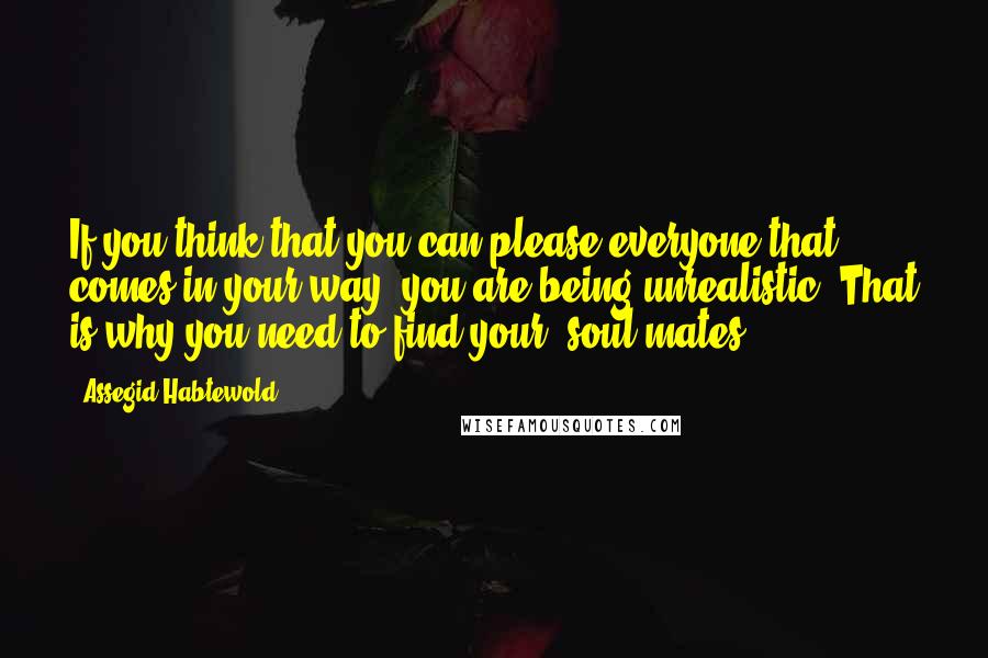 Assegid Habtewold Quotes: If you think that you can please everyone that comes in your way, you are being unrealistic. That is why you need to find your 'soul-mates'.