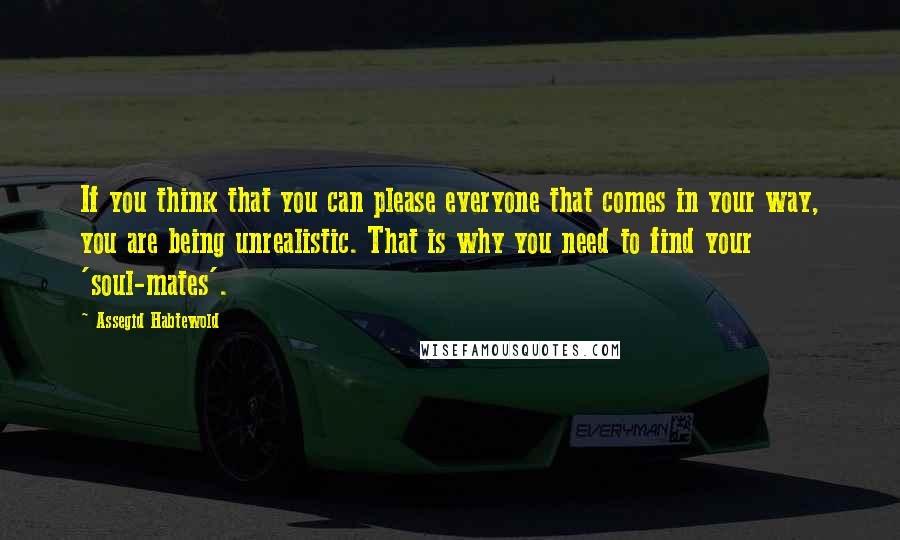 Assegid Habtewold Quotes: If you think that you can please everyone that comes in your way, you are being unrealistic. That is why you need to find your 'soul-mates'.