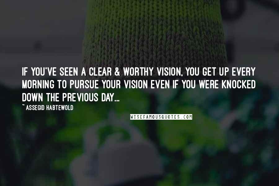 Assegid Habtewold Quotes: If you've seen a clear & worthy vision, you get up every morning to pursue your vision even if you were knocked down the previous day...