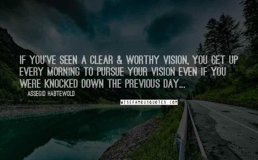 Assegid Habtewold Quotes: If you've seen a clear & worthy vision, you get up every morning to pursue your vision even if you were knocked down the previous day...