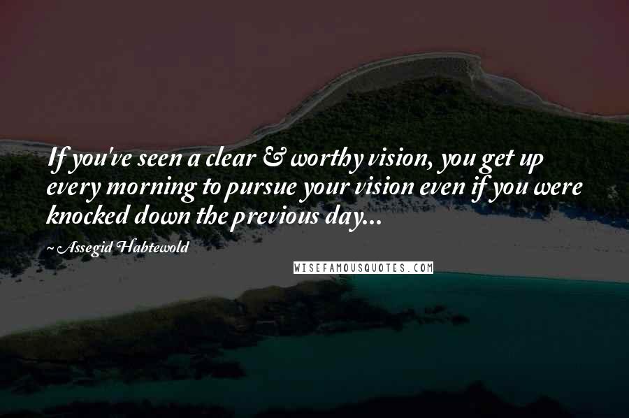 Assegid Habtewold Quotes: If you've seen a clear & worthy vision, you get up every morning to pursue your vision even if you were knocked down the previous day...