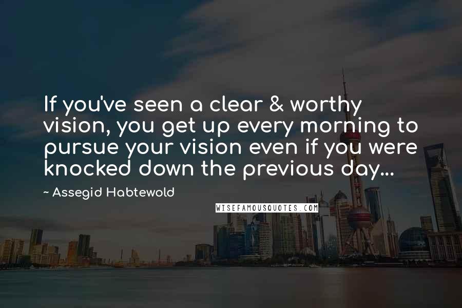 Assegid Habtewold Quotes: If you've seen a clear & worthy vision, you get up every morning to pursue your vision even if you were knocked down the previous day...