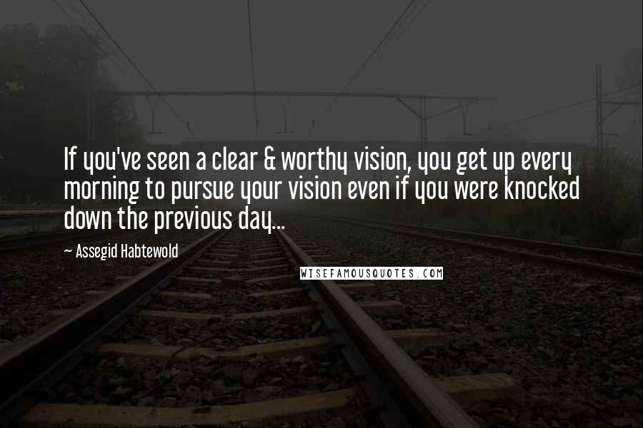 Assegid Habtewold Quotes: If you've seen a clear & worthy vision, you get up every morning to pursue your vision even if you were knocked down the previous day...