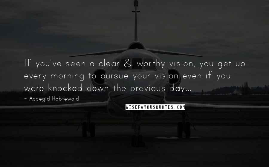 Assegid Habtewold Quotes: If you've seen a clear & worthy vision, you get up every morning to pursue your vision even if you were knocked down the previous day...