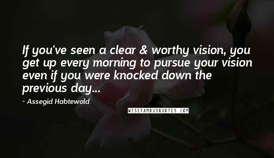 Assegid Habtewold Quotes: If you've seen a clear & worthy vision, you get up every morning to pursue your vision even if you were knocked down the previous day...