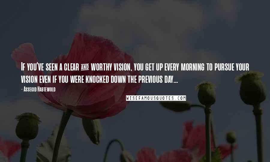 Assegid Habtewold Quotes: If you've seen a clear & worthy vision, you get up every morning to pursue your vision even if you were knocked down the previous day...