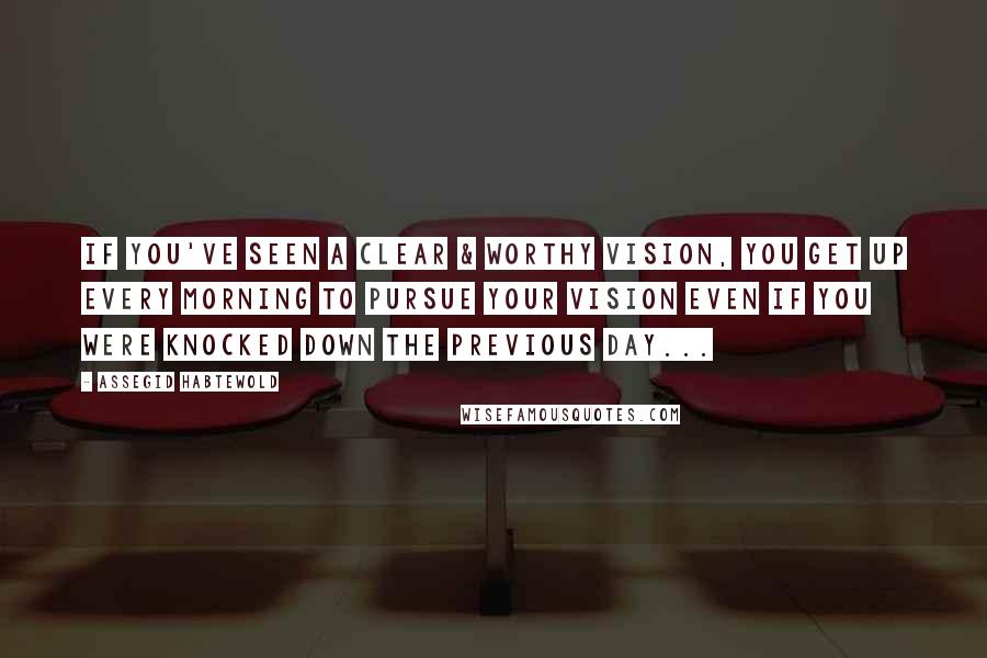 Assegid Habtewold Quotes: If you've seen a clear & worthy vision, you get up every morning to pursue your vision even if you were knocked down the previous day...