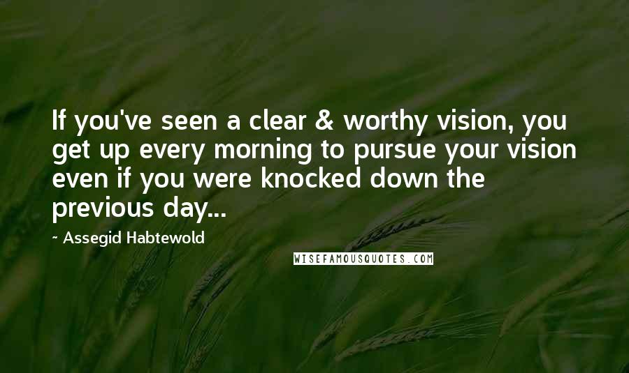 Assegid Habtewold Quotes: If you've seen a clear & worthy vision, you get up every morning to pursue your vision even if you were knocked down the previous day...