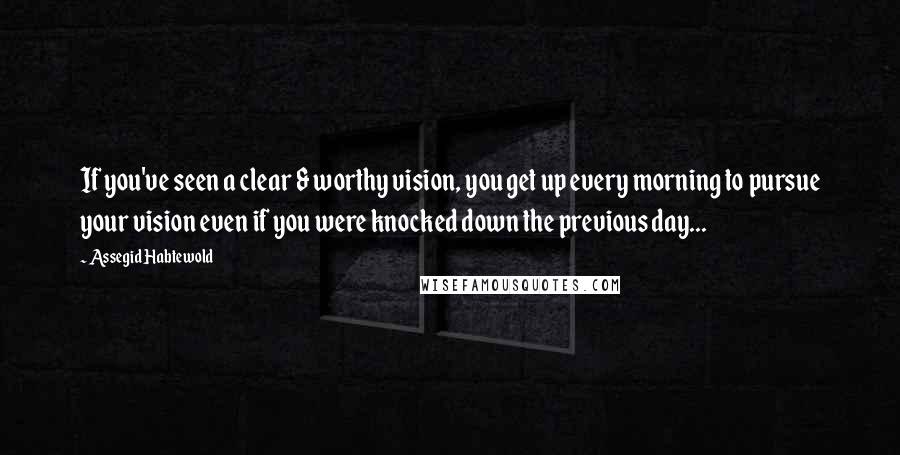 Assegid Habtewold Quotes: If you've seen a clear & worthy vision, you get up every morning to pursue your vision even if you were knocked down the previous day...