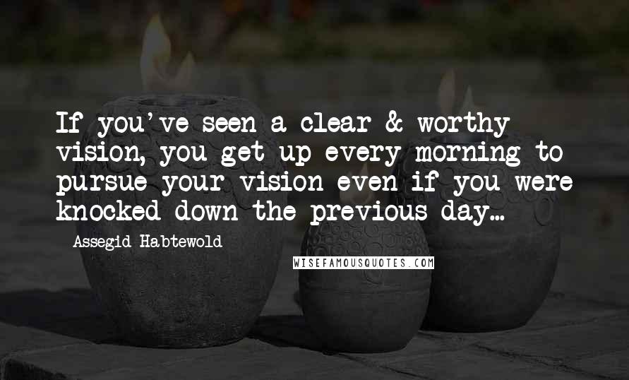 Assegid Habtewold Quotes: If you've seen a clear & worthy vision, you get up every morning to pursue your vision even if you were knocked down the previous day...