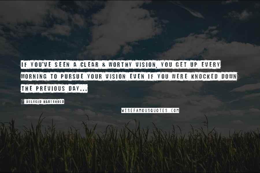 Assegid Habtewold Quotes: If you've seen a clear & worthy vision, you get up every morning to pursue your vision even if you were knocked down the previous day...