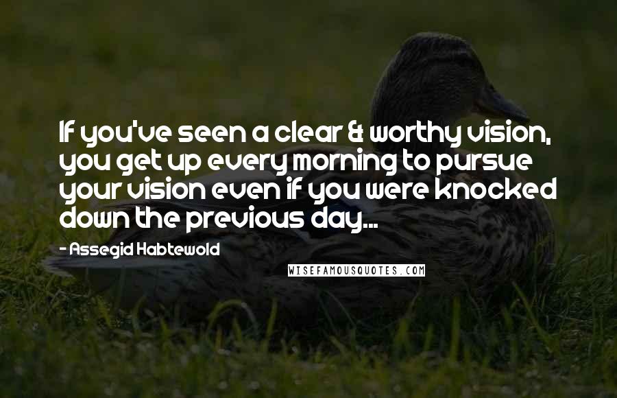 Assegid Habtewold Quotes: If you've seen a clear & worthy vision, you get up every morning to pursue your vision even if you were knocked down the previous day...