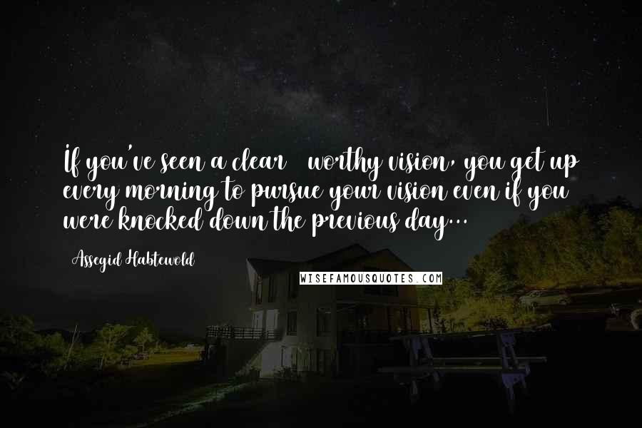 Assegid Habtewold Quotes: If you've seen a clear & worthy vision, you get up every morning to pursue your vision even if you were knocked down the previous day...