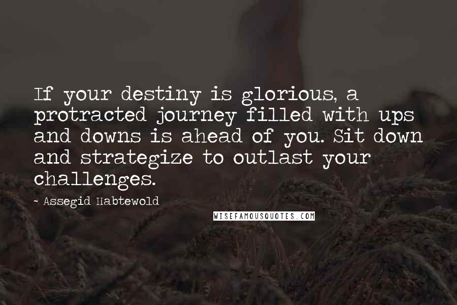 Assegid Habtewold Quotes: If your destiny is glorious, a protracted journey filled with ups and downs is ahead of you. Sit down and strategize to outlast your challenges.