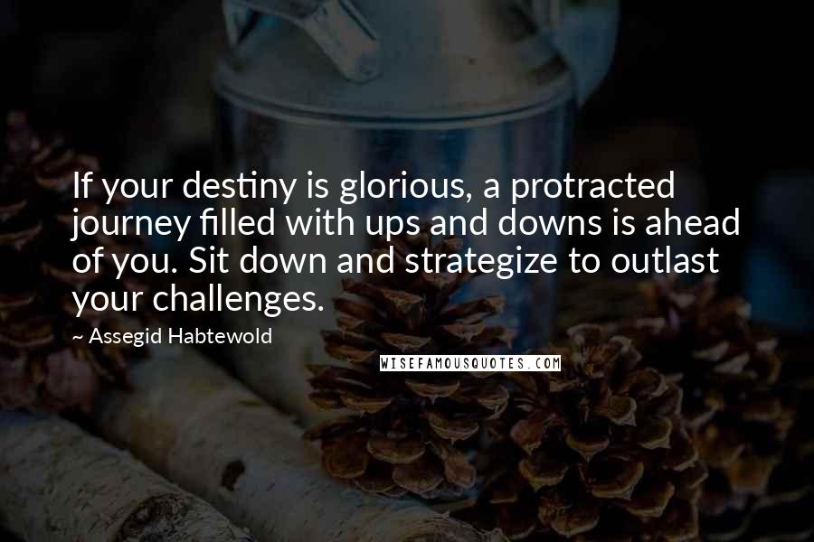 Assegid Habtewold Quotes: If your destiny is glorious, a protracted journey filled with ups and downs is ahead of you. Sit down and strategize to outlast your challenges.