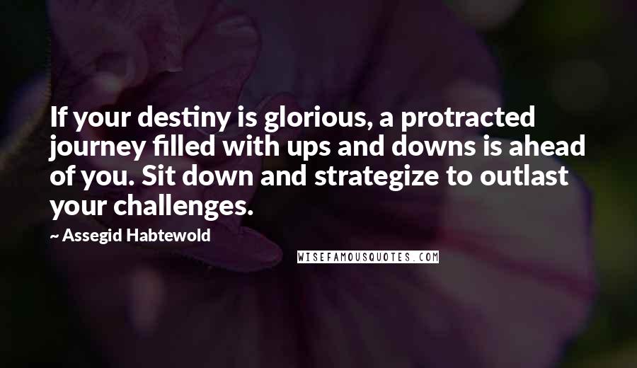 Assegid Habtewold Quotes: If your destiny is glorious, a protracted journey filled with ups and downs is ahead of you. Sit down and strategize to outlast your challenges.