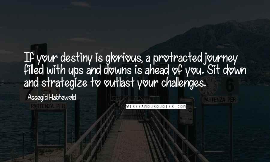 Assegid Habtewold Quotes: If your destiny is glorious, a protracted journey filled with ups and downs is ahead of you. Sit down and strategize to outlast your challenges.