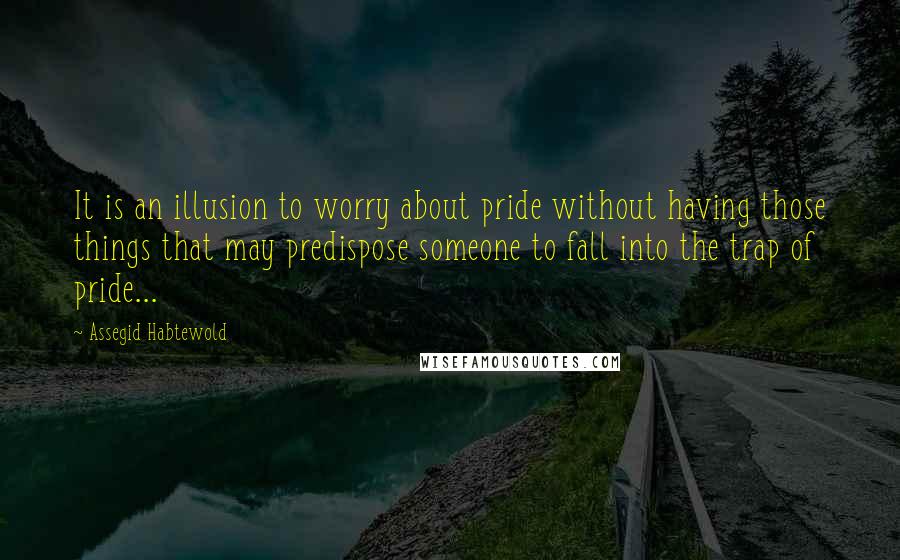 Assegid Habtewold Quotes: It is an illusion to worry about pride without having those things that may predispose someone to fall into the trap of pride...